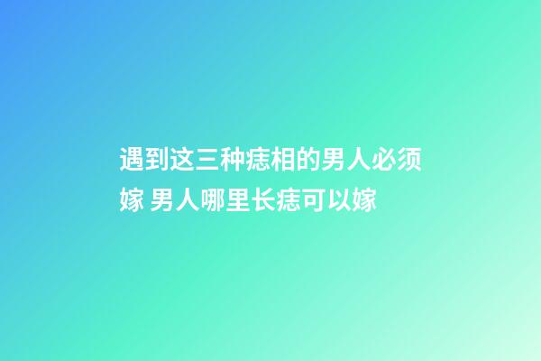 遇到这三种痣相的男人必须嫁 男人哪里长痣可以嫁